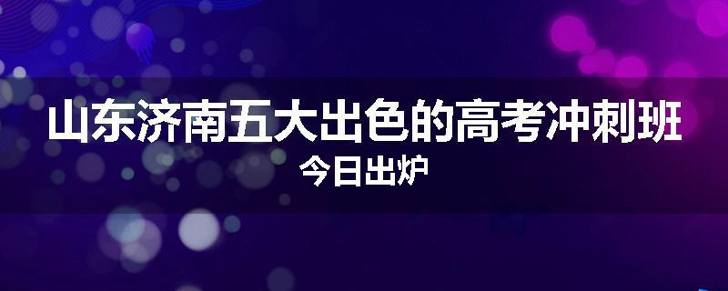 山东济南五大出色的高考冲刺班今日出炉