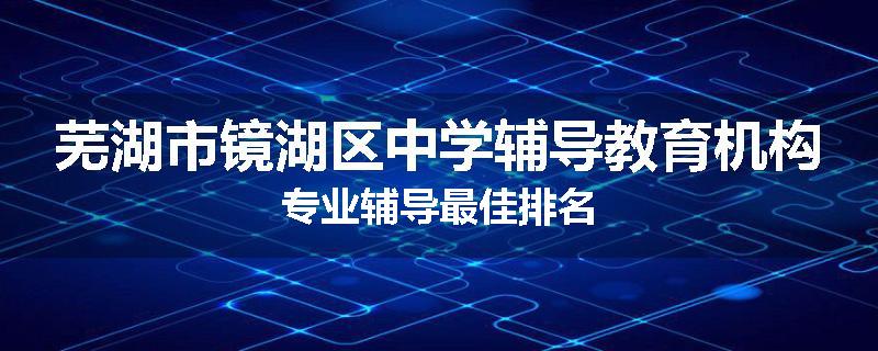 芜湖市镜湖区中学辅导教育机构专业辅导最佳排名