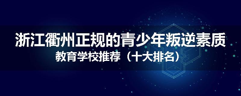 浙江衢州正规的青少年叛逆素质教育学校推荐（十大排名）