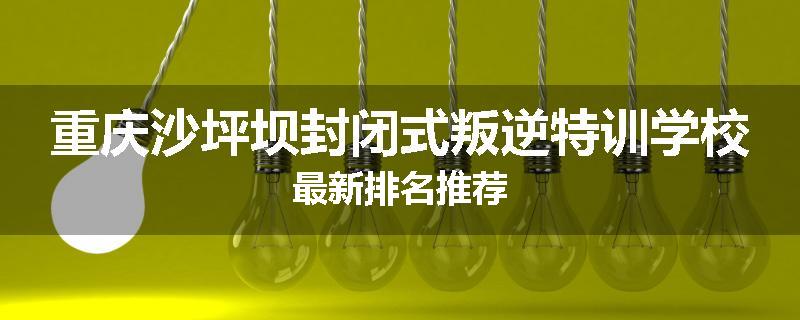 重庆沙坪坝封闭式叛逆特训学校最新排名推荐