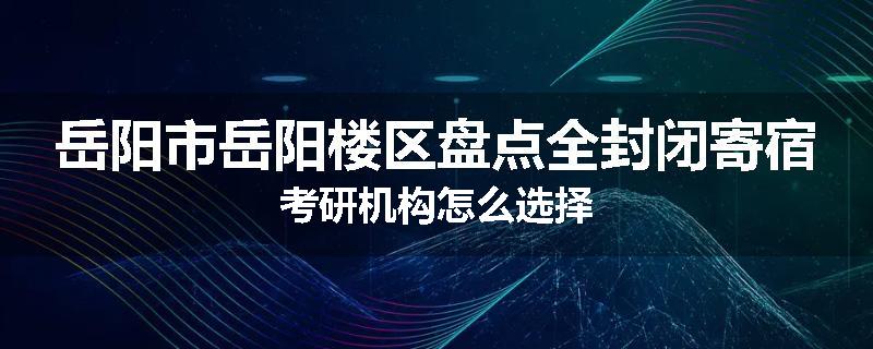岳阳市岳阳楼区盘点全封闭寄宿考研机构怎么选择