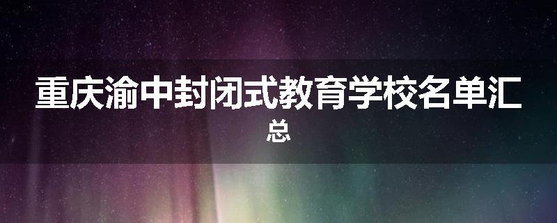 重庆渝中封闭式教育学校名单汇总