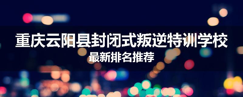 重庆云阳县封闭式叛逆特训学校最新排名推荐