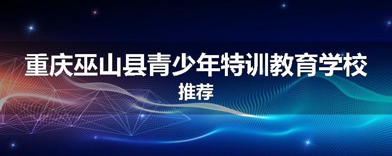 重庆巫山县青少年特训教育学校推荐