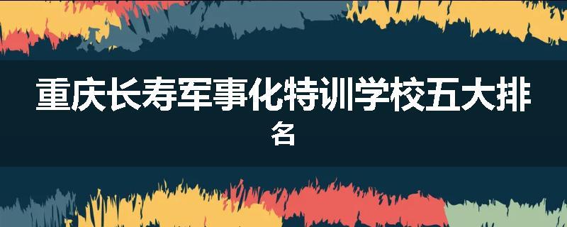 重庆长寿军事化特训学校五大排名