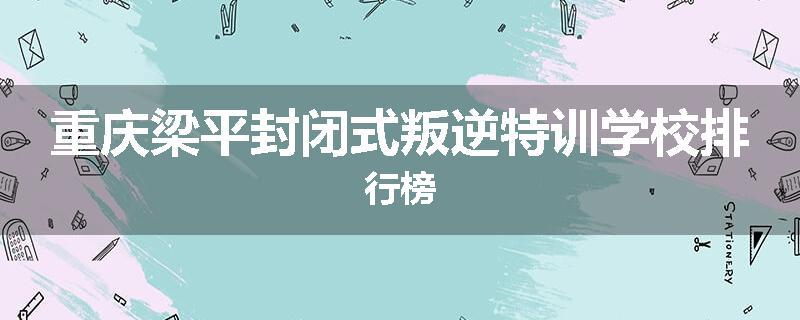 重庆梁平封闭式叛逆特训学校排行榜