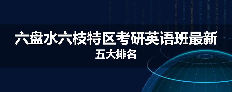 六盘水六枝特区考研英语班最新五大排名