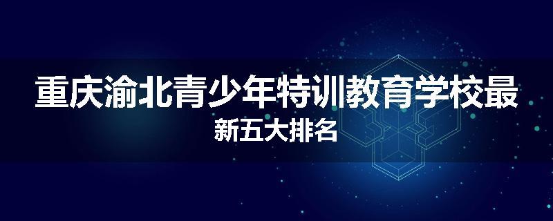 重庆渝北青少年特训教育学校最新五大排名