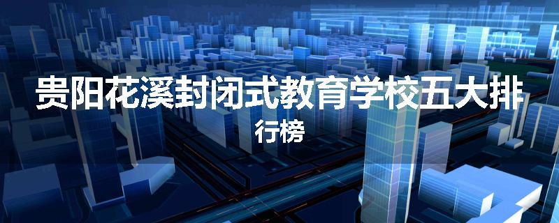 贵阳花溪封闭式教育学校五大排行榜