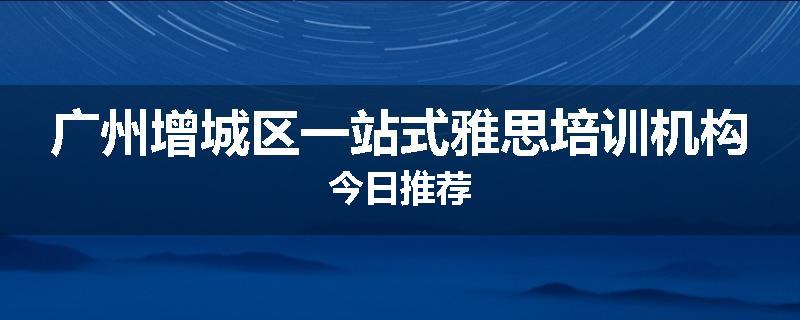 广州增城区一站式雅思培训机构今日推荐
