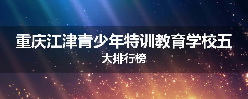 重庆江津青少年特训教育学校五大排行榜