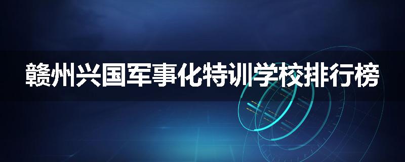 赣州兴国军事化特训学校排行榜