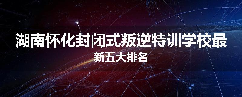 湖南怀化封闭式叛逆特训学校最新五大排名