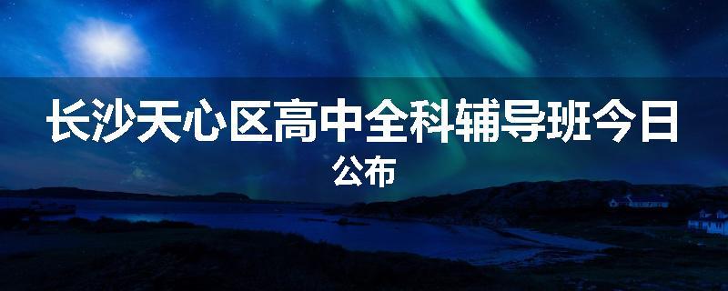 长沙天心区高中全科辅导班今日公布