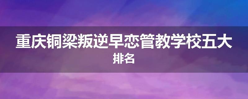 重庆铜梁叛逆早恋管教学校五大排名