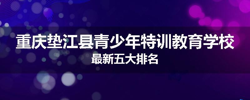 重庆垫江县青少年特训教育学校最新五大排名