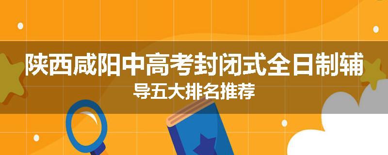 陕西咸阳中高考封闭式全日制辅导五大排名推荐