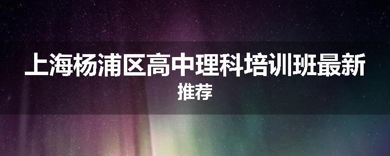 上海杨浦区高中理科培训班最新推荐
