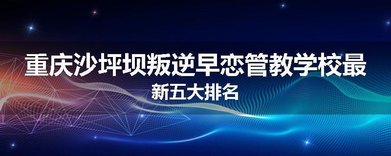 重庆沙坪坝叛逆早恋管教学校最新五大排名