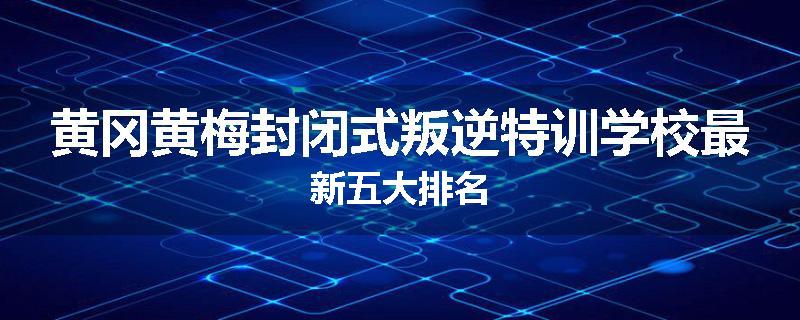 黄冈黄梅封闭式叛逆特训学校最新五大排名