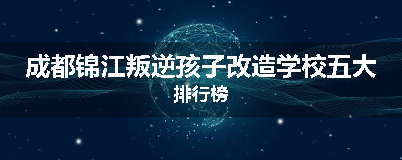 成都锦江叛逆孩子改造学校五大排行榜