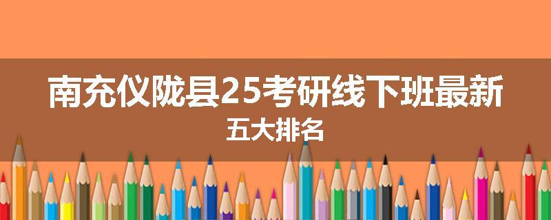南充仪陇县25考研线下班最新五大排名