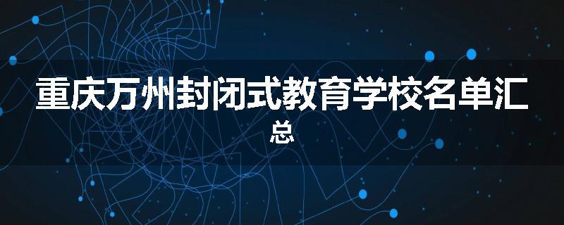 重庆万州封闭式教育学校名单汇总