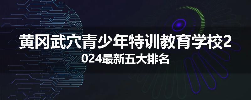 黄冈武穴青少年特训教育学校2024最新五大排名