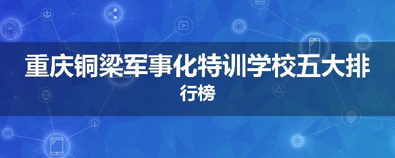 重庆铜梁军事化特训学校五大排行榜