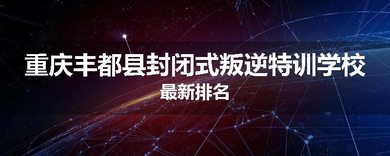 重庆丰都县封闭式叛逆特训学校最新排名