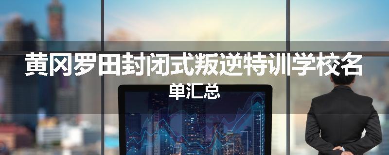 黄冈罗田封闭式叛逆特训学校名单汇总