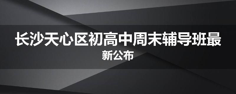 长沙天心区初高中周末辅导班最新公布