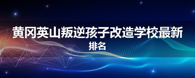 黄冈英山叛逆孩子改造学校最新排名