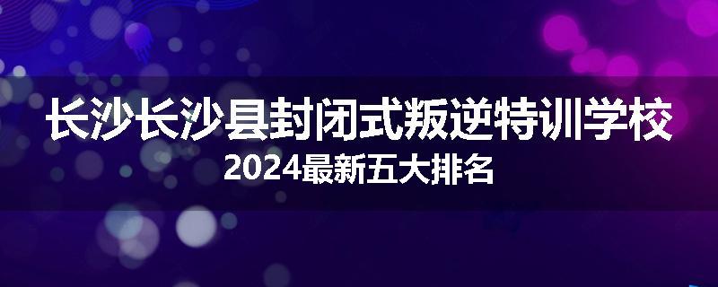 长沙长沙县封闭式叛逆特训学校2024最新五大排名