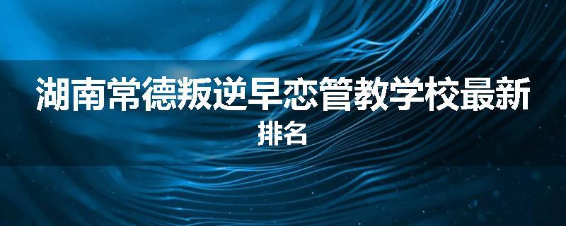 湖南常德叛逆早恋管教学校最新排名