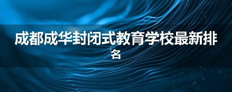 成都成华封闭式教育学校最新排名