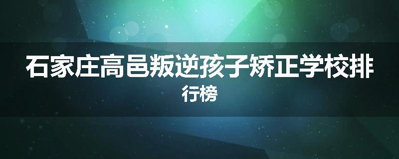 石家庄高邑叛逆孩子矫正学校排行榜