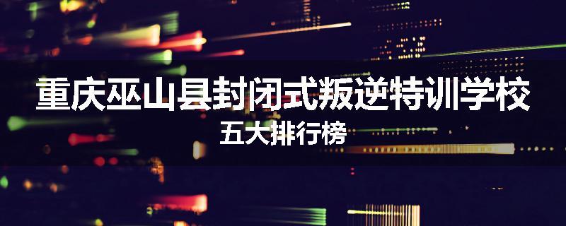 重庆巫山县封闭式叛逆特训学校五大排行榜