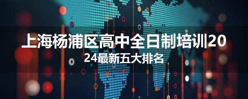 上海杨浦区高中全日制培训2024最新五大排名