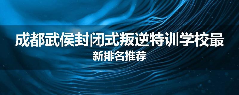 成都武侯封闭式叛逆特训学校最新排名推荐