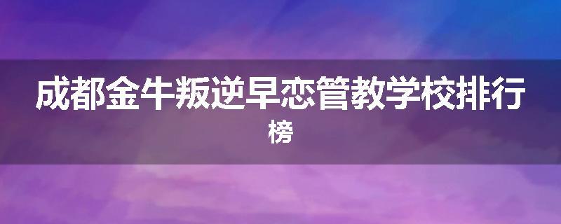 成都金牛叛逆早恋管教学校排行榜