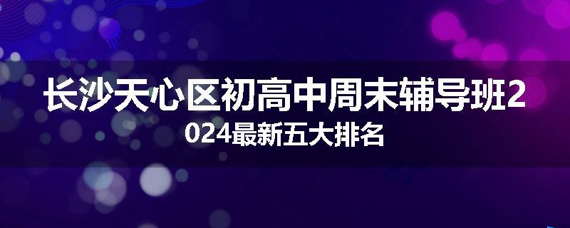 长沙天心区初高中周末辅导班2024最新五大排名