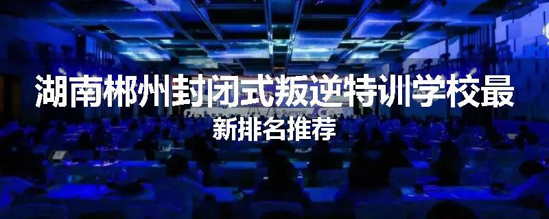 湖南郴州封闭式叛逆特训学校最新排名推荐