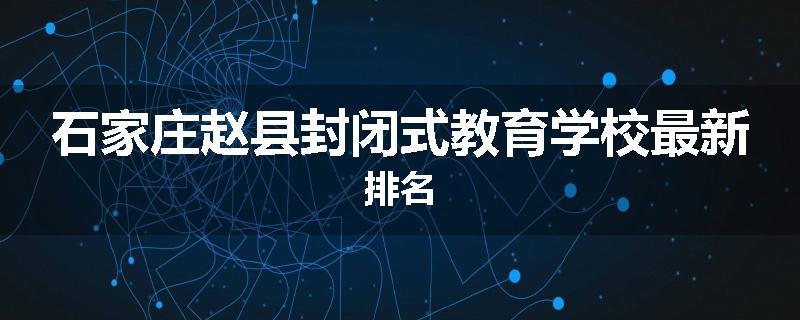 石家庄赵县封闭式教育学校最新排名