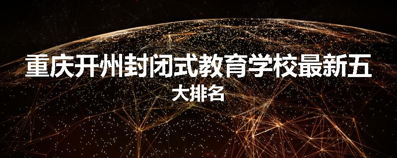 重庆开州封闭式教育学校最新五大排名