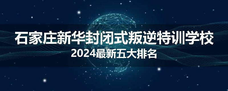石家庄新华封闭式叛逆特训学校2024最新五大排名