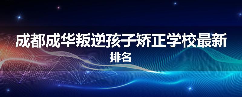 成都成华叛逆孩子矫正学校最新排名
