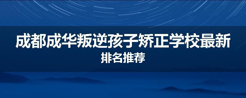 成都成华叛逆孩子矫正学校最新排名推荐