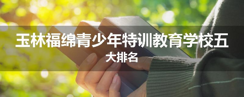 玉林福绵青少年特训教育学校五大排名