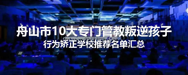 舟山市10大专门管教叛逆孩子行为矫正学校推荐名单汇总